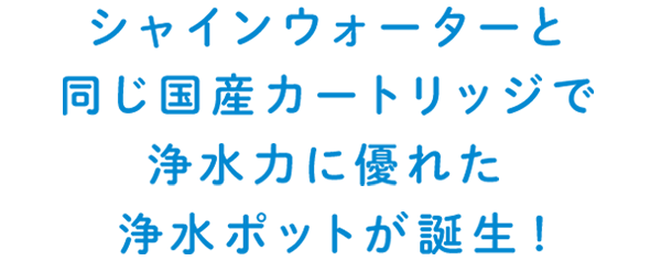 シャインウォーターと同じ国産カートリッジで浄水力に優れた浄水ポットが誕生！