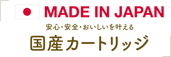 MADE IN JAPAN 安心・安全・おいしいを叶える 国産カートリッジ