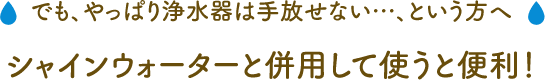でも、やっぱり浄水器は手放せない…、という方へ シャインウォーターと併用して使うと便利！