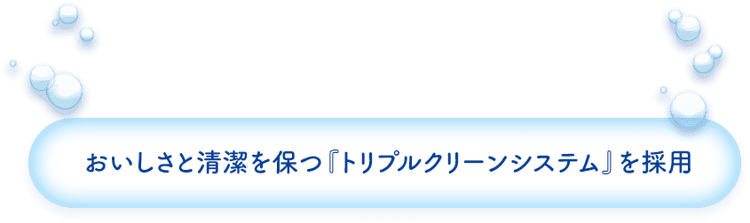 おいしさと清潔を保つ『トリプルクリーンシステム』を採用