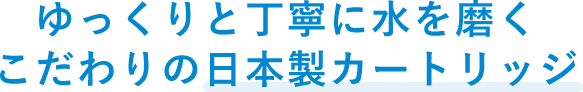 ゆっくりと丁寧に水を磨くこだわりの日本製カートリッジ