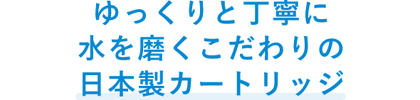 ゆっくりと丁寧に水を磨くこだわりの日本製カートリッジ