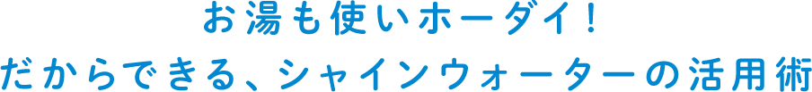 お湯も使いホーダイ！だからできる、シャインウォーターの活用術