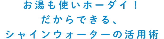 お湯も使いホーダイ！だからできる、シャインウォーターの活用術