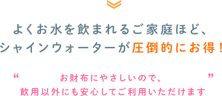 よくお水を飲まれるご家庭ほど、シャインウォーターが圧倒的にお得！ お財布にやさしいので、飲用以外にも安心してご利用いただけます