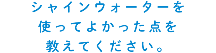 シャインウォーターを使ってよかった点を教えてください。