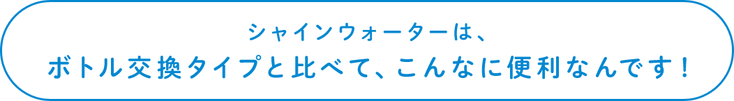 シャインウォーターは、ボトル交換タイプと比べて、こんなに便利なんです！