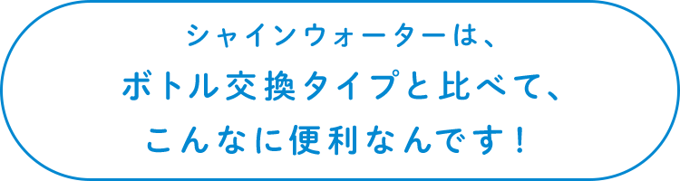 シャインウォーターは、ボトル交換タイプと比べて、こんなに便利なんです！