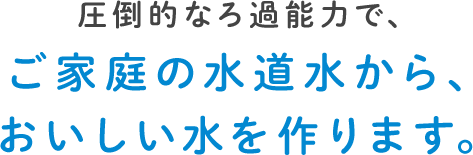 圧倒的なろ過能力で、ご家庭の水道水から、おいしい水を作ります。