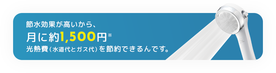 節水効果が高いから、月に約1,500円(※)光熱費（水道代とガス代）を節約できるんです。
