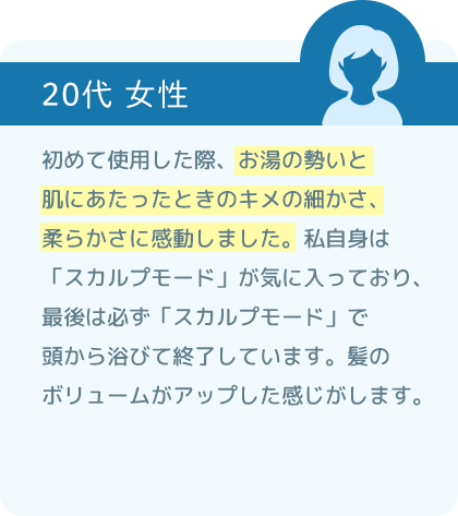 初めて使用した際、お湯の勢いと肌にあたったときのキメの細かさ、柔らかさに感動しました。私自身は「スカルプモード」が気に入っており、最後は必ず「スカルプモード」で頭から浴びて終了しています。髪のボリュームがアップした感じがします。