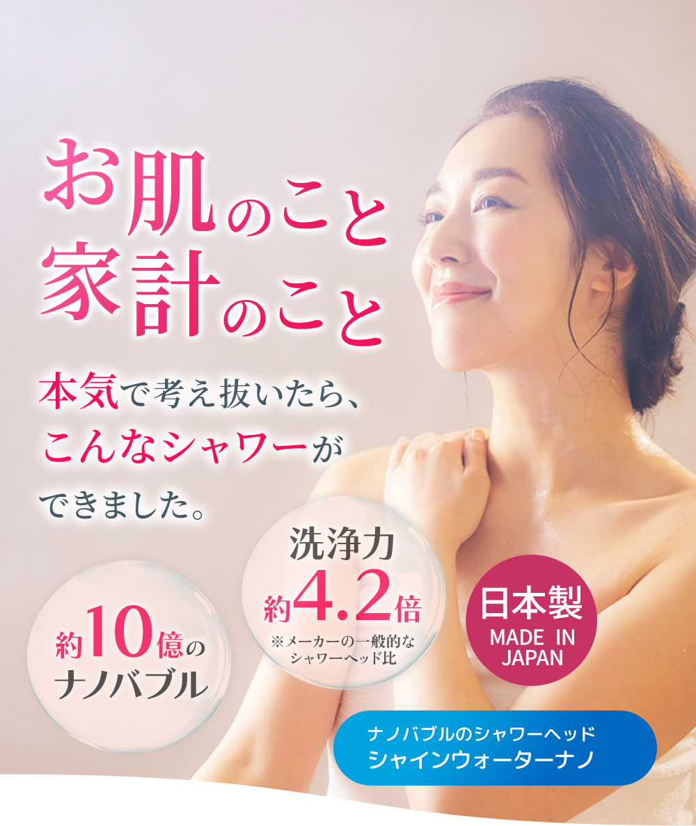 お肌のこと。家計のこと。本気で考え抜いたら、こんなシャワーができました。約10億のナノバブル 洗浄力約4.2倍 ナノバブルのシャワーヘッドシャインウォーターナノ 日本製
