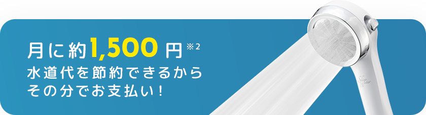 月に約1,500円※2 水道代を節約できるからその分でお支払い！