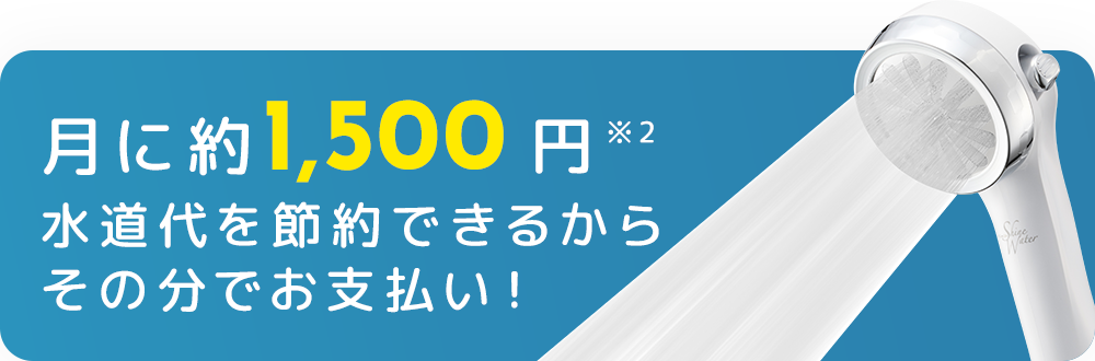 月に約1,500円※2 水道代を節約できるからその分でお支払い！