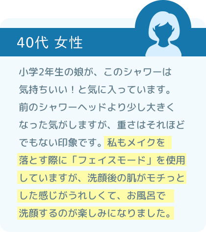 小学2年生の娘が、このシャワーは気持ちいい！と気に入っています。前のシャワーヘッドより少し大きくなった気がしますが、重さはそれほどでもない印象です。私もメイクを落とす際に「フェイスモード」を使用していますが、洗顔後の肌がモチっとした感じがうれしくて、お風呂で洗顔するのが楽しみになりました。