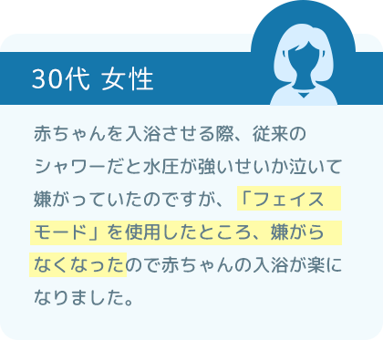 赤ちゃんを入浴させる際、従来のシャワーだと水圧が強いせいか泣いて嫌がっていたのですが、「フェイスモード」を使用したところ、嫌がらなくなったので赤ちゃんの入浴が楽になりました。