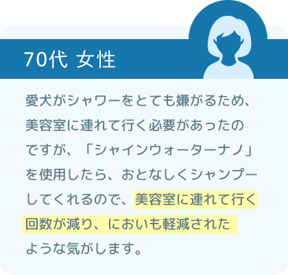 愛犬がシャワーをとても嫌がるため、美容室に連れて行く必要があったのですが、「シャインウォーター ナノ」を使用したら、おとなしくシャンプーしてくれるので、美容室に連れて行く回数が減り、においも軽減されたような気がします。