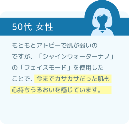 もともとアトピーで肌が弱いのですが、「シャインウォーター ナノ」の「フェイスモード」を使用したことで、今までカサカサだった肌も心持ちうるおいを感じています。