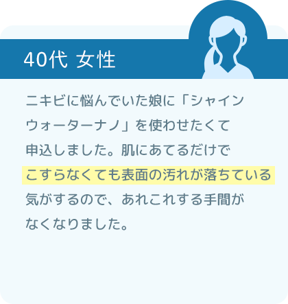 ニキビに悩んでいた娘に「シャインウォーター ナノ」を使わせたくて申込しました。肌にあてるだけでこすらなくても表面の汚れが落ちている気がするので、あれこれする手間がなくなりました。