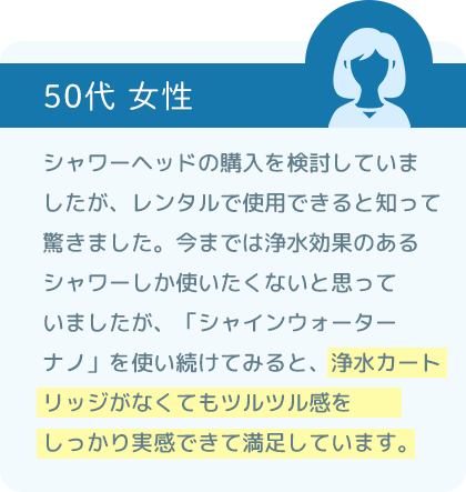 シャワーヘッドの購入を検討していましたが、レンタルで使用できると知って驚きました。今までは浄水効果のあるシャワーしか使いたくないと思っていましたが、「シャインウォーター ナノ」を使い続けてみると、浄水カートリッジがなくてもツルツル感をしっかり実感できて満足しています。