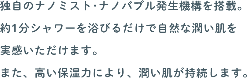 独自のナノミスト･ナノバブル発生機構を搭載。約1分シャワーを浴びるだけで自然な潤い肌を実感いただけます。また、高い保湿力により、潤い肌が持続します。