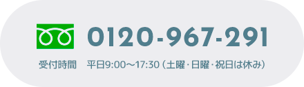 0120-967-291 受付時間 平日9:00～17:30（土曜・日曜・祝日は休み）